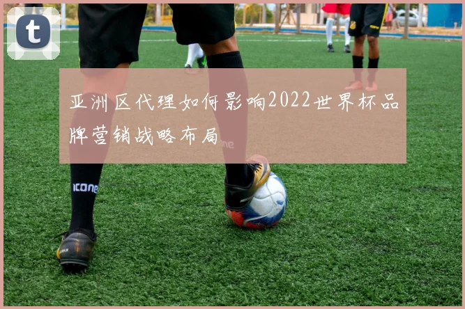 亚洲区代理如何影响2022世界杯品牌营销战略布局